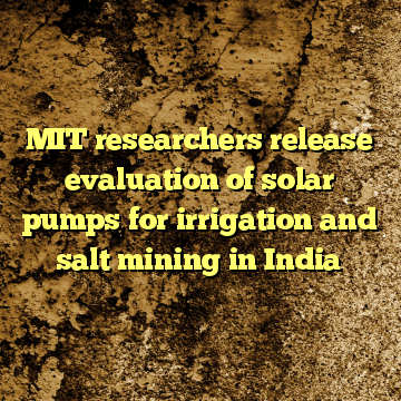 MIT researchers release evaluation of solar pumps for irrigation and salt mining in India