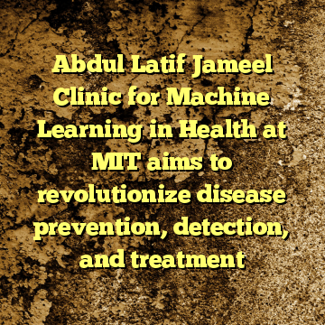 Abdul Latif Jameel Clinic for Machine Learning in Health at MIT aims to revolutionize disease prevention, detection, and treatment